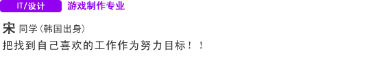 IT・Design 游戏制作专业 宋同学（韩国） 把找到自己喜欢的工作作为努力目标！！