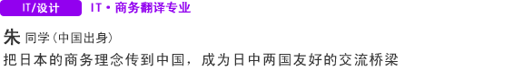 IT・Design IT·商务翻译专业 朱同学（中国） 把日本的商务理念传到中国，成为日中两国友好的交流桥梁