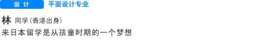 Creative 平面设计专业 林同学 （香港） 来日本留学是从孩童时期的一个梦想