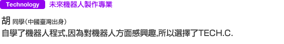 IT・Design 未來機器人製作專業 胡 同學（中國臺灣出身） 自學了機器人程式，因為對機器人方面感興趣，所以選擇了TECH．C．