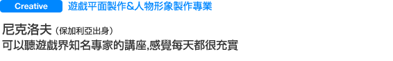 Creative 遊戲平面＆人物形象設計專業 尼高洛夫 同學（保加利來籍） 可以參加遊戲界名人的講座，每天感覺都很充實。