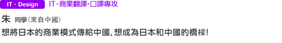 IT・Design ＩＴ‧商業翻譯・口譯專攻 朱さん（來自中國） 想將日本的商業模式傳給中國，想成為日本和中國的橋樑！