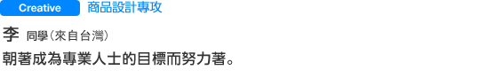 Creative 商品設計專攻 李 さん（來自台灣) 朝著成為專業人士的目標而努力著。