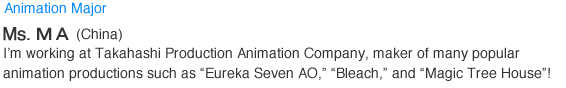 Animation Major. MA (China). I'm working at Takahashi Production Animation Company, maker of many popular animation productions such as Eureka Seven AO, Bleach, and Magic Tree House!