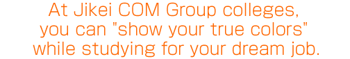 At Jikei COM Group colleges, you can ″show your true colors″ while studying for your dream job.