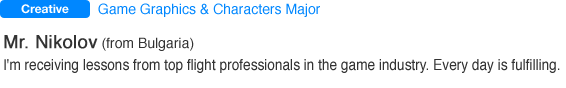 Game Graphics & Characters Major Mr. Nikolov (from Bulgaria). I'm receiving lessons from top flight professionals in the game industry. Everyday is fulfilling.