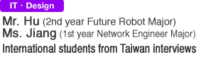 IT & Design. Mr. Hu (2nd year Future Robot Major). Ms. Jiang (1st year Network Engineer Major). International students from Taiwan interviews