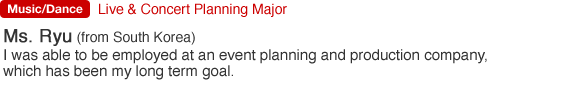 Live & Concert Planning Major. Ms. Ryu (from South Korea). I was able to be employed at an event planning and production company, which has been my long term goal.