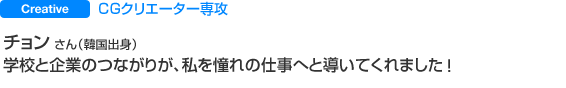 Creative CGクリエーター専攻 チョン さん（韓国出身） 学校と企業のつながりが、
私を憧れの仕事へと導いてくれました。