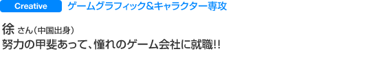 Creative ゲームグラフィック＆キャラクター専攻 徐 さん（中国出身） 努力の甲斐あって、憧れのゲーム会社に就職！！