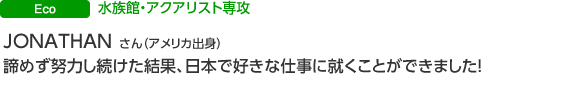 ECO 水族館・アクアリスト専攻 JONATHAN GOVAIN さん(アメリカ出身) 諦めず努力し続けた結果、日本で好きな仕事に就くことができました