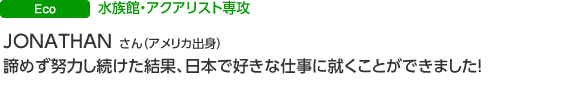ECO 水族館・アクアリスト専攻 JONATHAN　GOVAIN さん（アメリカ出身） 諦めず努力し続けた結果、日本で好きな仕事に就くことができました