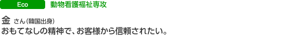 エコスペシャリスト科 動物看護福祉専攻 金 容ミンさん(韓国出身)おもてなしの精神で、お客様から信頼されたい