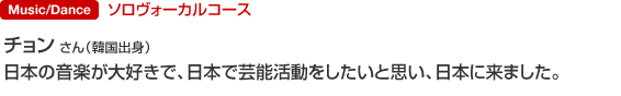 Music/Dance ソロヴォーカルコース チョン さん（韓国出身） 日本の音楽が大好きで、日本で芸能活動をしたいと思い、日本に来ました。