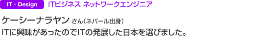 IT・Design ＩＴビジネス ネットワークエンジニア ケーシーナラヤン さん（ネパール出身） ＩＴに興味があったのでＩＴの発展した日本を選びました。