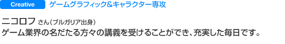ゲームグラッフィック&キャラクター専攻 ニコロフ さん(ブルガリア出身) ゲーム業界の名だたる方々の講義を受けることができ、充実した毎日です。