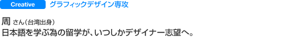 グラフィックデザイン専攻 周 さん（台湾出身） 日本語を学ぶ為の留学が、いつしかデザイナー志望へ。
