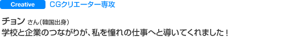 CGクリエーター専攻 チョン さん（韓国出身） 学校と企業のつながりが、私を憧れの仕事へと導いてくれました。