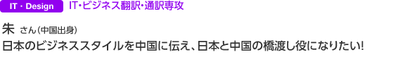 IT・Design IT・ビジネス翻訳・通訳専攻 朱 さん（中国出身）日本のビジネススタイルを中国に伝え、日本と中国の橋渡し役になりたい！ 