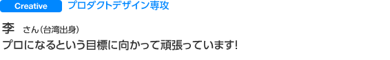 Creative プロダクトデザイン専攻 李 さん（台湾出身） プロになるという目標に向かって頑張っています！