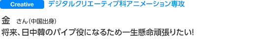 Creative デジタルクリエーティブ科アニメーション専攻 金 さん 将来、日中韓のパイプ役になるため一生懸命頑張りたい!
