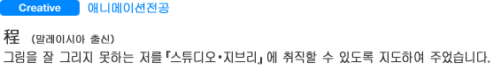 Creative 애니메이션전공 程（말레이시아 출신） 그림을 잘 그리지 못하는 저를『스튜디오・지브리』에 취직할 수 있도록 지도하여 주었습니다.
