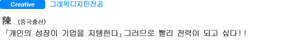 그래픽디자인전공  陳 （중국출신） 「개인의 성장이 기업을 지탱한다」그러므로 빨리 전력이 되고 싶다！！