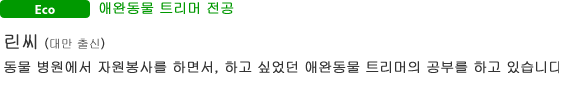 Eco 애완동물 트리머 전공 린씨(대만 출신) 동물 병원에서 자원봉사를 하면서, 하고 싶었던 애완동물 트리머의 공부를 하고 있습니다.