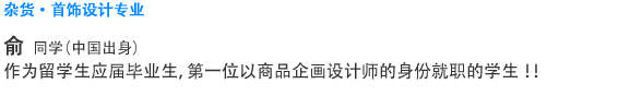 杂货·首饰设计专业 俞　丽云(中国) 作为留学生应届毕业生，第一位以商品企画设计师的身份就职的学生!!