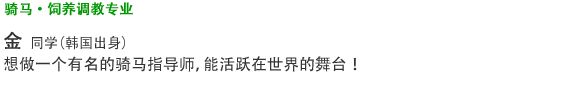 骑马·饲养调教专业 金  同学 （韩国出身） 想做一个有名的骑马指导师，能活跃在世界的舞台！