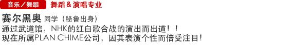 Music/Dance 舞蹈＆演唱专业 赛尔黑奥  同学（秘鲁出身） 通过武道馆，NHK的红白歌合战的演出而出道！！现在所属PLAN CHIME公司，因其表演个性而倍受注目！