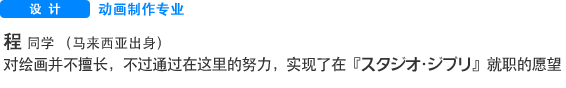 Creative 动画制作专业 程   同学 （马来西亚出身） 对绘画并不擅长，不过通过在这里的努力，实现了在『スタジオ・ジブリ』就职的愿望
