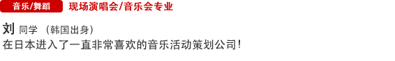 Music/Dance 现场演唱会/音乐会专业 刘  同学 （韩国出身） 在日本进入了一直非常喜欢的音乐活动策划公司！