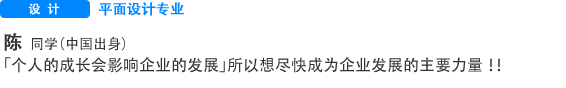 Creative 平面制作专业 陈 同学（中国出身） “个人的成长是支撑企业成功的关键”，正因为这样，所以想尽早成为企业的骨干力量