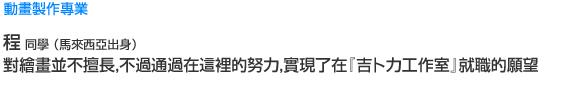 Creative 動畫製作專業 程  同學 （馬來西亞出身） 對繪畫並不擅長，不過通過在這裡的努力，實現了在『吉卜力工作室』就職的願望