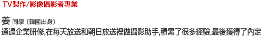 Music/Dance TV製作/影像攝影者專業 姜   同學 （韓國出身） 通過企業研修，在每天放送和朝日放送裡做攝影助手，積累了很多經驗，最後獲得了內定