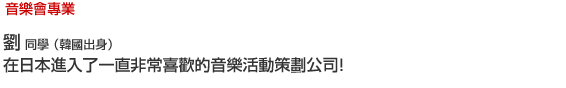 現場演唱會/音樂會專業 劉  同學 （韓國出身） 在日本進入了一直非常喜歡的音樂活動策劃公司！