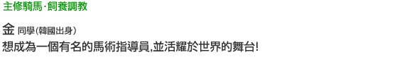 主修騎馬‧飼養調教 金 同學(韓國人出身) 想成為一個有名的馬術指導員，並活耀於世界的舞台！