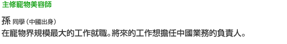 主修寵物美容師 孫 同學（台灣出身） 在寵物界規模最大的工作就職。將來的工作想擔任中國業務的負責人。