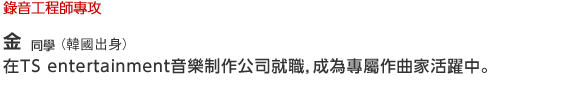 Music/Dance 錄音工程師專攻  金同學(韓國出身)在TS entertainment音樂制作公司就職，成為專屬作曲家活躍中。