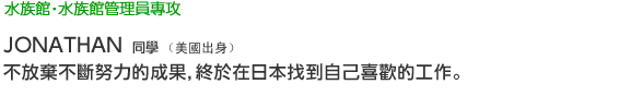 Eco 水族館‧水族館管理員專攻 JONATHAN 同學（美國出身） 不放棄不斷努力的成果，終於在日本找到自己喜歡的工作。