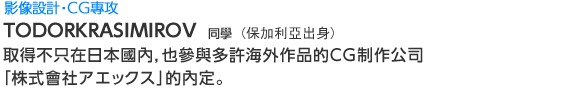 Creative 影像設計‧ＣＧ專攻  TODORKRASIMIROV同學(保加利亞出身) 取得不只在日本國內，也參與多許海外作品的ＣＧ制作公司
「株式會社アエックス」的內定。