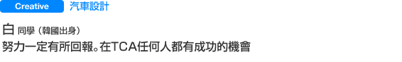 Creative 汽車設計 白  同學 （韓國出身） 努力一定有所回報。在TＣＡ任何人都有成功的機會
