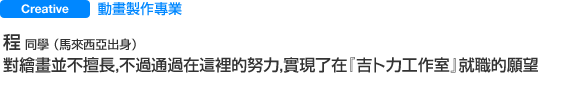 Creative 動畫製作專業 程  同學 （馬來西亞出身） 對繪畫並不擅長，不過通過在這裡的努力，實現了在『吉卜力工作室』就職的願望