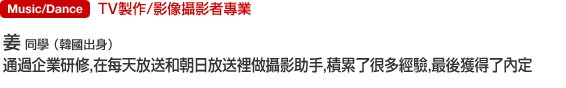 Music/Dance TV製作/影像攝影者專業 姜   同學 （韓國出身） 通過企業研修，在每天放送和朝日放送裡做攝影助手，積累了很多經驗，最後獲得了內定