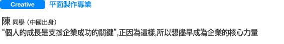 Creative 平面製作專業 陳 同學（中國出身） “個人的成長是支撐企業成功的關鍵”，正因為這樣，所以想儘早成為企業的核心力量