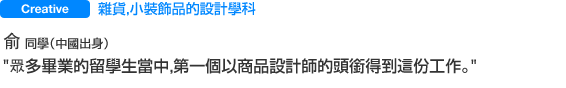 雜貨，小裝飾品的設計學科　俞同學（中國出身）　眾多畢業的留學生當中，
第一個以商品設計師的頭銜得到這份工作。