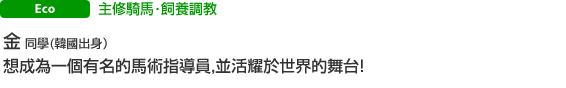 主修騎馬‧飼養調教 金 同學(韓國人出身) 想成為一個有名的馬術指導員，並活耀於世界的舞台！