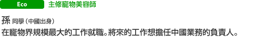 主修寵物美容師 孫 同學（台灣出身） 在寵物界規模最大的工作就職。將來的工作想擔任中國業務的負責人。