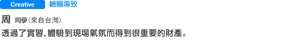 Creative 繪圖專致 周 さん（來自台灣） 透過了實習，體驗到現場氣氛而得到很重要的財產。